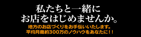 私たちと一緒にお店をはじめませんか。地方のお店づくりをお手伝いいたします。平均月商約300万円のノウハウをあなたに！！